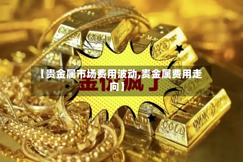 【贵金属市场费用波动,贵金属费用走向】-第3张图片