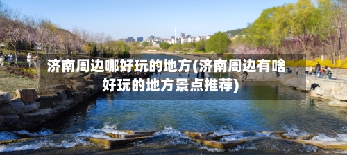 济南周边哪好玩的地方(济南周边有啥好玩的地方景点推荐)-第3张图片