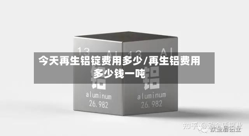 今天再生铝锭费用多少/再生铝费用多少钱一吨-第2张图片