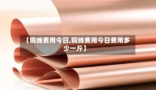 【铜线费用今日,铜线费用今日费用多少一斤】-第3张图片