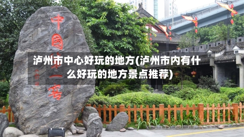 泸州市中心好玩的地方(泸州市内有什么好玩的地方景点推荐)