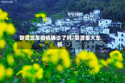 婺源货车司机确诊了吗/婺源重大车祸