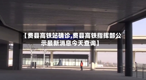 【费县高铁站确诊,费县高铁指挥部公示最新消息今天查询】-第3张图片