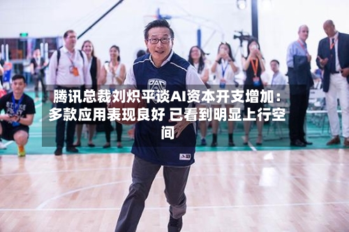 腾讯总裁刘炽平谈AI资本开支增加：多款应用表现良好 已看到明显上行空间
