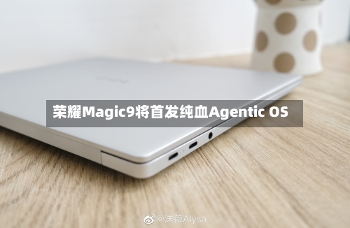 荣耀Magic9将首发纯血Agentic OS