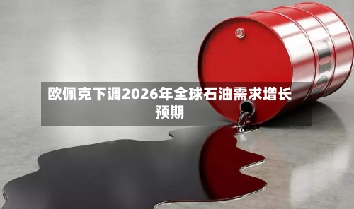 欧佩克下调2026年全球石油需求增长预期