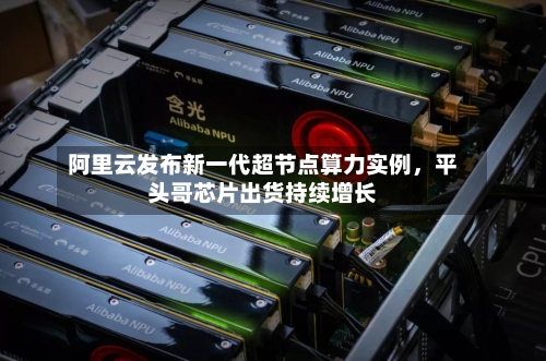 阿里云发布新一代超节点算力实例	，平头哥芯片出货持续增长-第2张图片