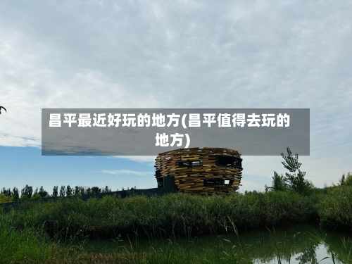昌平最近好玩的地方(昌平值得去玩的地方)