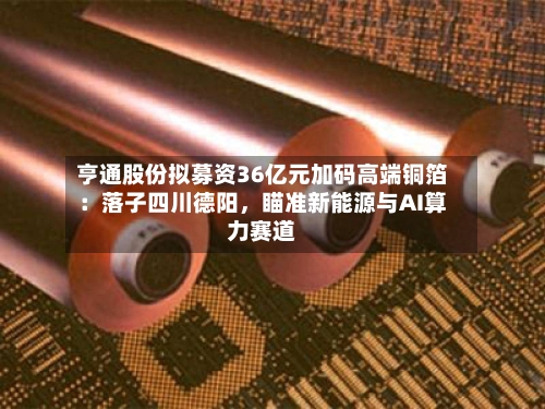 亨通股份拟募资36亿元加码高端铜箔：落子四川德阳	，瞄准新能源与AI算力赛道-第2张图片
