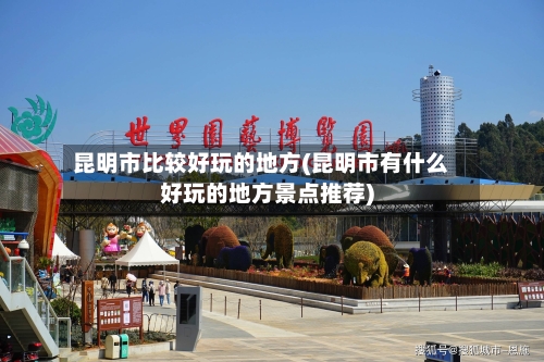 昆明市比较好玩的地方(昆明市有什么好玩的地方景点推荐)