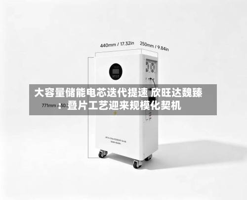大容量储能电芯迭代提速 欣旺达魏臻:叠片工艺迎来规模化契机-第1张图片