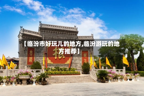 【临汾市好玩儿的地方,临汾游玩的地方推荐】