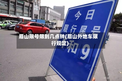 眉山限号限到几点钟(眉山外地车限行规定)