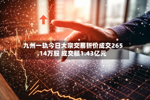 九州一轨今日大宗交易折价成交265.14万股 成交额1.43亿元-第2张图片