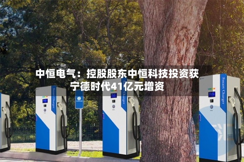 中恒电气：控股股东中恒科技投资获宁德时代41亿元增资
