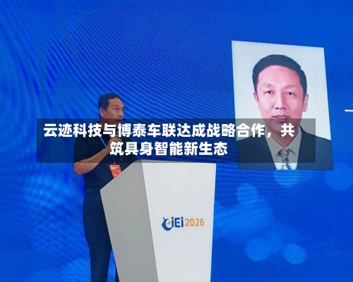 云迹科技与博泰车联达成战略合作	，共筑具身智能新生态-第2张图片