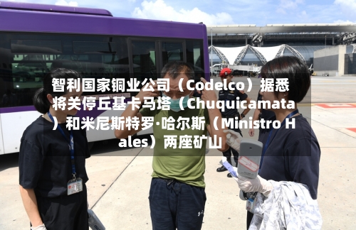 智利国家铜业公司（Codelco）据悉将关停丘基卡马塔（Chuquicamata）和米尼斯特罗·哈尔斯（Ministro Hales）两座矿山
