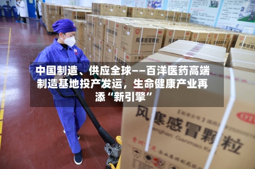 中国制造、供应全球——百洋医药高端制造基地投产发运，生命健康产业再添“新引擎”-第3张图片