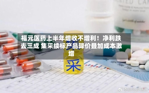 福元医药上半年增收不增利！净利跌去三成 集采续标产品降价叠加成本激增