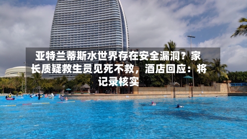 亚特兰蒂斯水世界存在安全漏洞？家长质疑救生员见死不救，酒店回应：将记录核实-第3张图片