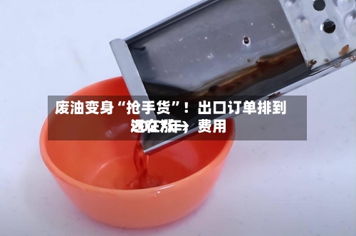 废油变身“抢手货”！出口订单排到2027年，费用还在涨→-第2张图片