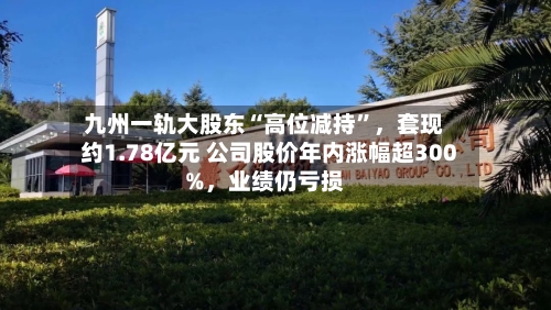 九州一轨大股东“高位减持”，套现约1.78亿元 公司股价年内涨幅超300%，业绩仍亏损-第2张图片