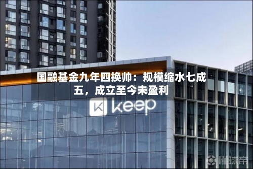 国融基金九年四换帅：规模缩水七成五	，成立至今未盈利-第2张图片