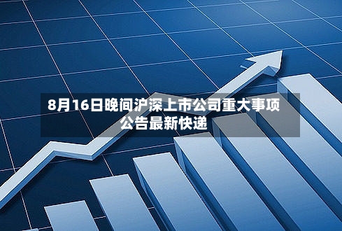 8月16日晚间沪深上市公司重大事项公告最新快递-第2张图片