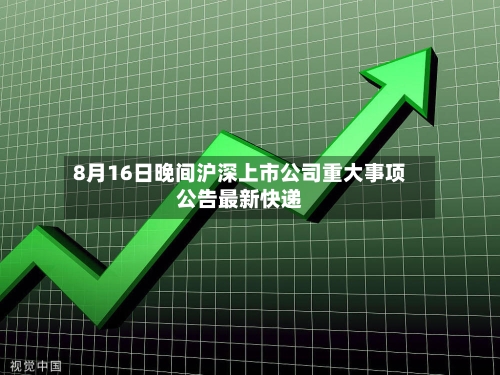8月16日晚间沪深上市公司重大事项公告最新快递-第3张图片