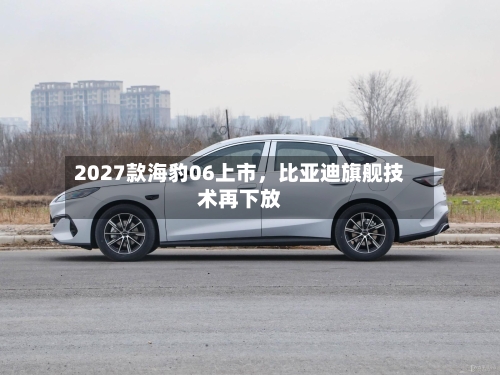 2027款海豹06上市，比亚迪旗舰技术再下放