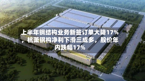 上半年钢结构业务新签订单大降17%，杭萧钢构净利下滑三成多，股价年内跌幅17%-第2张图片