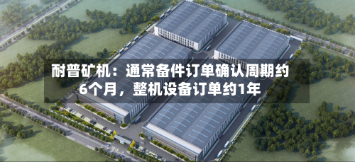 耐普矿机：通常备件订单确认周期约6个月，整机设备订单约1年-第1张图片