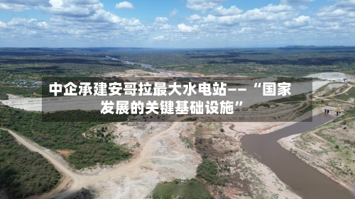 中企承建安哥拉最大水电站—— “国家发展的关键基础设施	”-第3张图片
