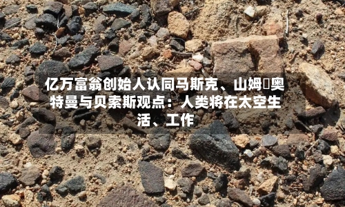 亿万富翁创始人认同马斯克、山姆・奥特曼与贝索斯观点：人类将在太空生活	、工作-第2张图片