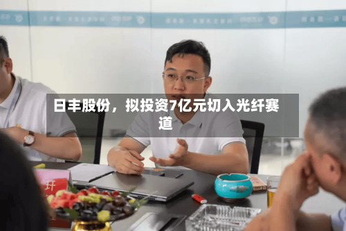 日丰股份，拟投资7亿元切入光纤赛道-第1张图片