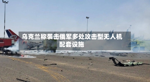 乌克兰称袭击俄军多处攻击型无人机配套设施