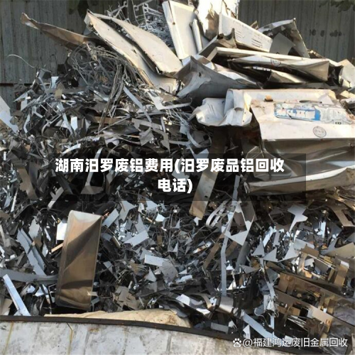 湖南汨罗废铝费用(汨罗废品铝回收电话)