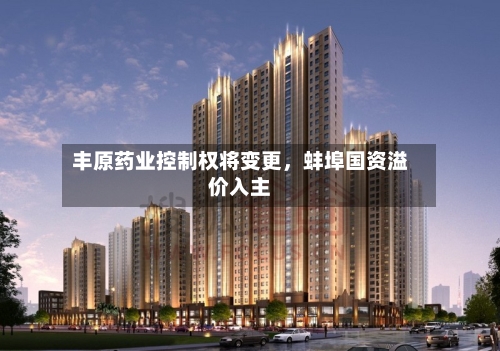 丰原药业控制权将变更，蚌埠国资溢价入主-第2张图片