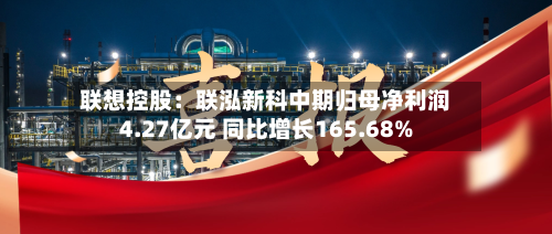 联想控股：联泓新科中期归母净利润4.27亿元 同比增长165.68%-第1张图片