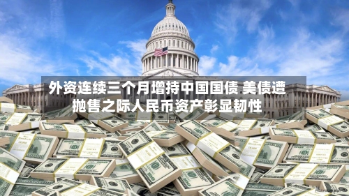 外资连续三个月增持中国国债 美债遭抛售之际人民币资产彰显韧性