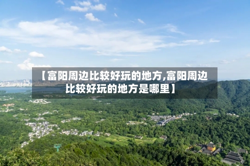 【富阳周边比较好玩的地方,富阳周边比较好玩的地方是哪里】-第2张图片