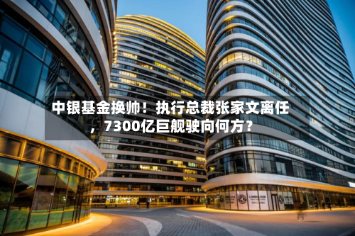 中银基金换帅！执行总裁张家文离任	，7300亿巨舰驶向何方？-第2张图片