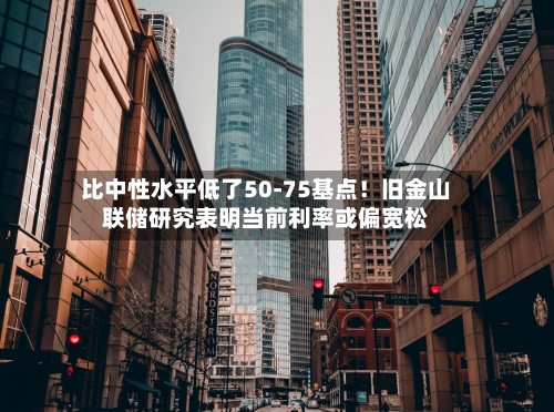 比中性水平低了50-75基点!旧金山联储研究表明当前利率或偏宽松-第1张图片