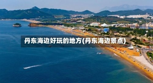 丹东海边好玩的地方(丹东海边景点)-第2张图片