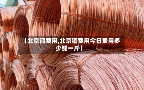 【北京铜费用,北京铜费用今日费用多少钱一斤】-第2张图片