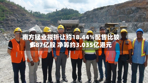 南方锰业拟折让约18.44%配售比较多
9.87亿股 净筹约3.035亿港元-第1张图片