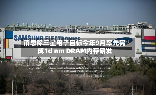 消息称三星电子目标今年9月率先完成1d nm DRAM内存研发-第1张图片