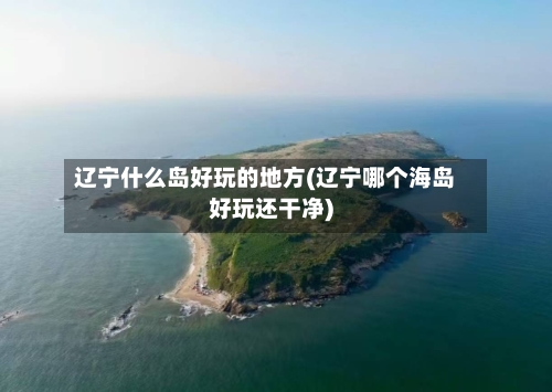 辽宁什么岛好玩的地方(辽宁哪个海岛好玩还干净)