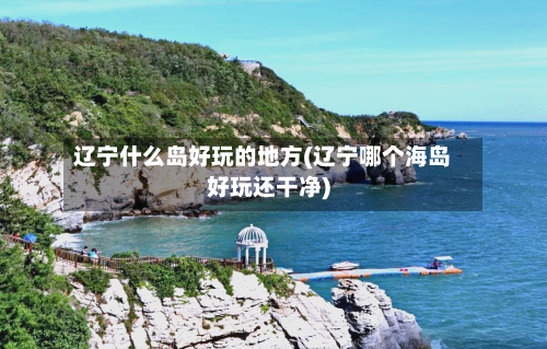 辽宁什么岛好玩的地方(辽宁哪个海岛好玩还干净)-第2张图片
