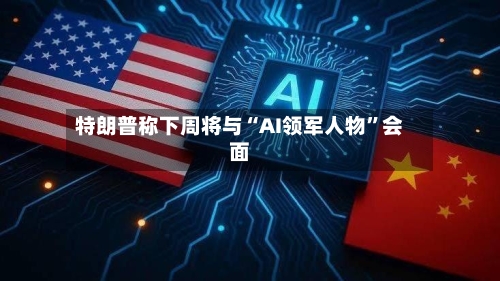 特朗普称下周将与“AI领军人物”会面-第2张图片